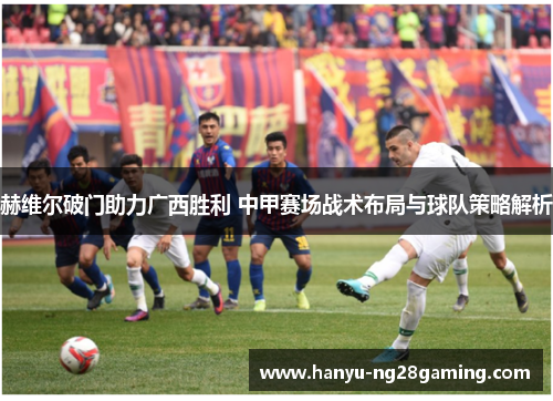 赫维尔破门助力广西胜利 中甲赛场战术布局与球队策略解析