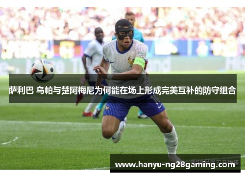 萨利巴 乌帕与楚阿梅尼为何能在场上形成完美互补的防守组合