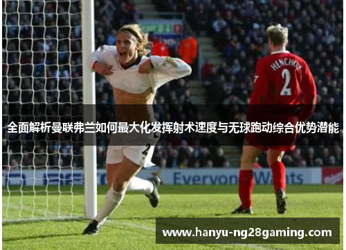 全面解析曼联弗兰如何最大化发挥射术速度与无球跑动综合优势潜能