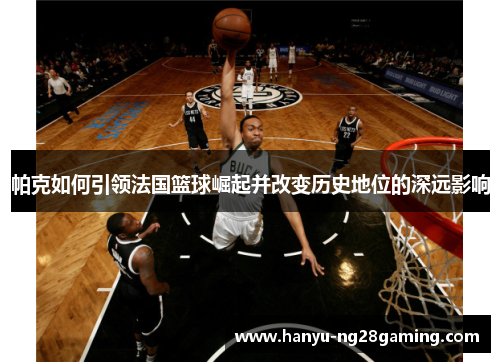帕克如何引领法国篮球崛起并改变历史地位的深远影响