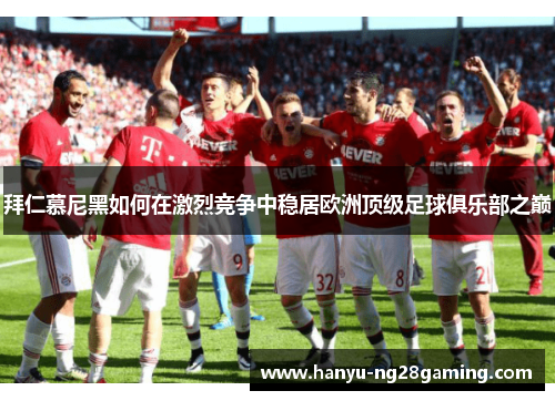 拜仁慕尼黑如何在激烈竞争中稳居欧洲顶级足球俱乐部之巅
