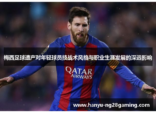 梅西足球遗产对年轻球员技战术风格与职业生涯发展的深远影响