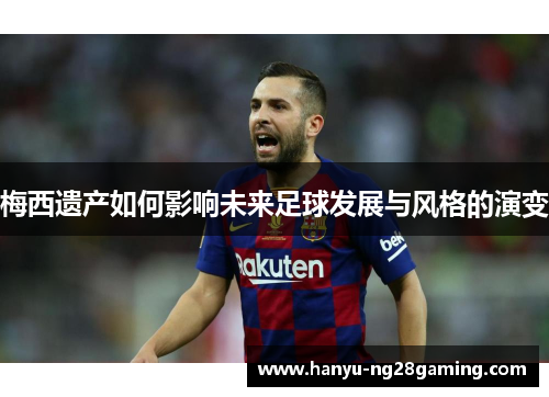 梅西遗产如何影响未来足球发展与风格的演变