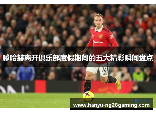 滕哈赫离开俱乐部度假期间的五大精彩瞬间盘点