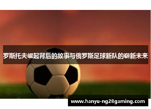 罗斯托夫崛起背后的故事与俄罗斯足球新队的崭新未来