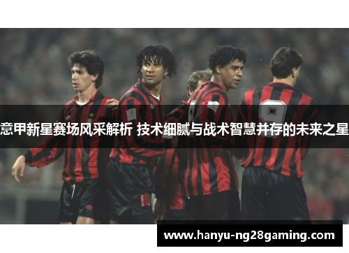 意甲新星赛场风采解析 技术细腻与战术智慧并存的未来之星