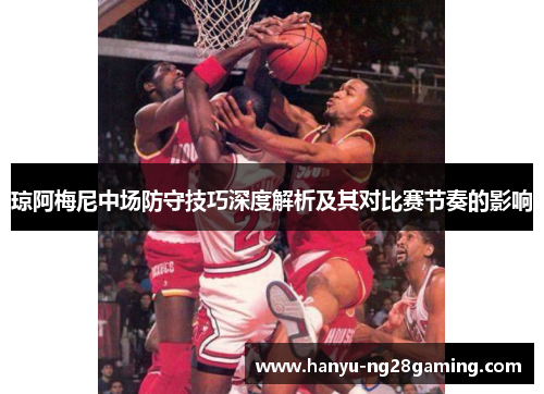琼阿梅尼中场防守技巧深度解析及其对比赛节奏的影响