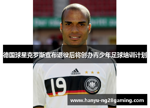 德国球星克罗斯宣布退役后将创办青少年足球培训计划