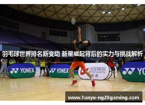 羽毛球世界排名新变动 新星崛起背后的实力与挑战解析