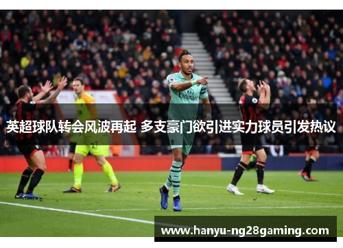 英超球队转会风波再起 多支豪门欲引进实力球员引发热议