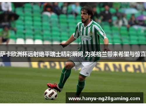 萨卡欧洲杯远射绝平瑞士精彩瞬间 为英格兰带来希望与惊喜