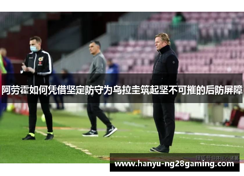 阿劳霍如何凭借坚定防守为乌拉圭筑起坚不可摧的后防屏障 阿劳霍如何凭借坚定防守为乌拉圭筑起坚不可摧的后防屏障