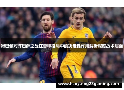 姆巴佩对阵巴萨之战在意甲格局中的决定性作用解析深度战术层面 姆巴佩对阵巴萨之战在意甲格局中的决定性作用解析深度战术层面