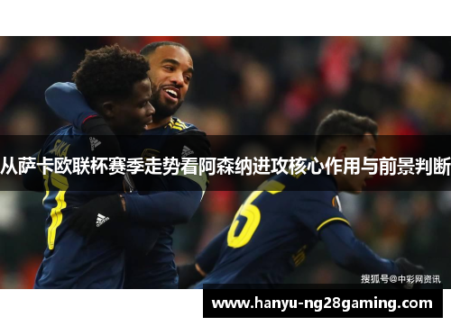 从萨卡欧联杯赛季走势看阿森纳进攻核心作用与前景判断 从萨卡欧联杯赛季走势看阿森纳进攻核心作用与前景判断