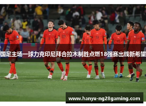 国足主场一球力克印尼拜合拉木制胜点燃18强赛出线新希望